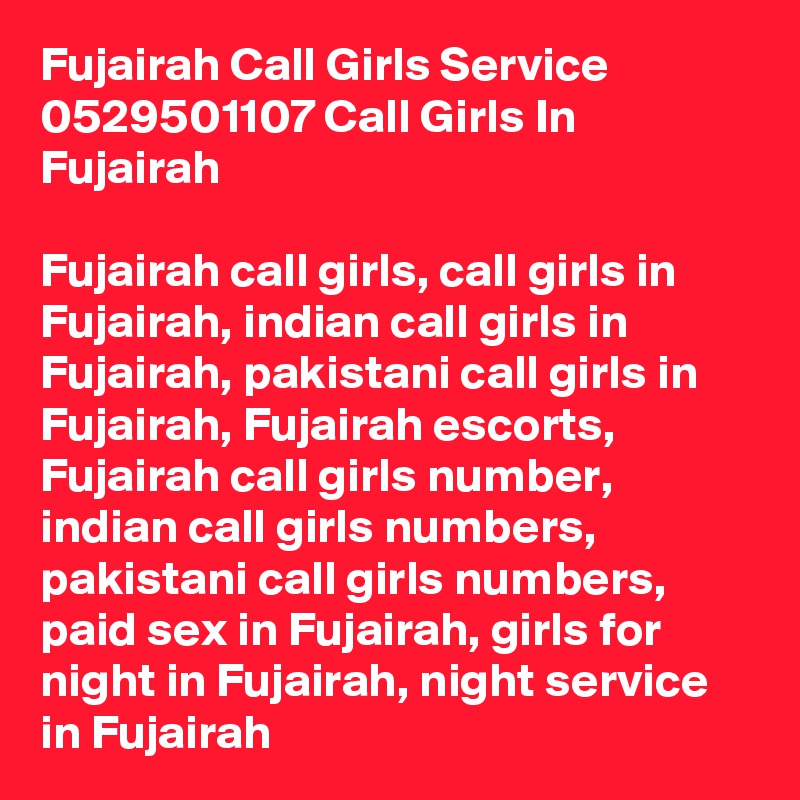 Fujairah Call Girls Service 0529501107 Call Girls In Fujairah

Fujairah call girls, call girls in Fujairah, indian call girls in Fujairah, pakistani call girls in Fujairah, Fujairah escorts, Fujairah call girls number, indian call girls numbers, pakistani call girls numbers, paid sex in Fujairah, girls for night in Fujairah, night service in Fujairah