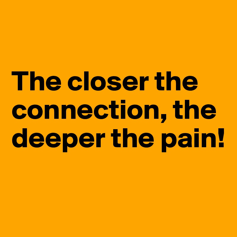 

The closer the connection, the deeper the pain!

