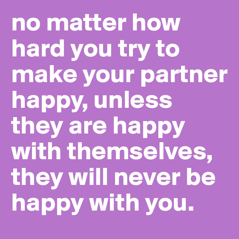 no matter how hard you try to make your partner happy, unless they are happy with themselves, they will never be happy with you.