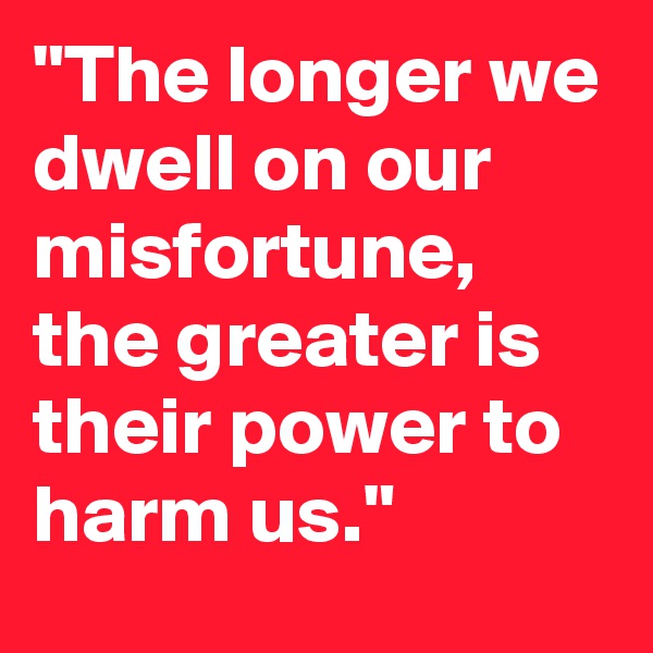 "The longer we dwell on our misfortune, the greater is their power to harm us."