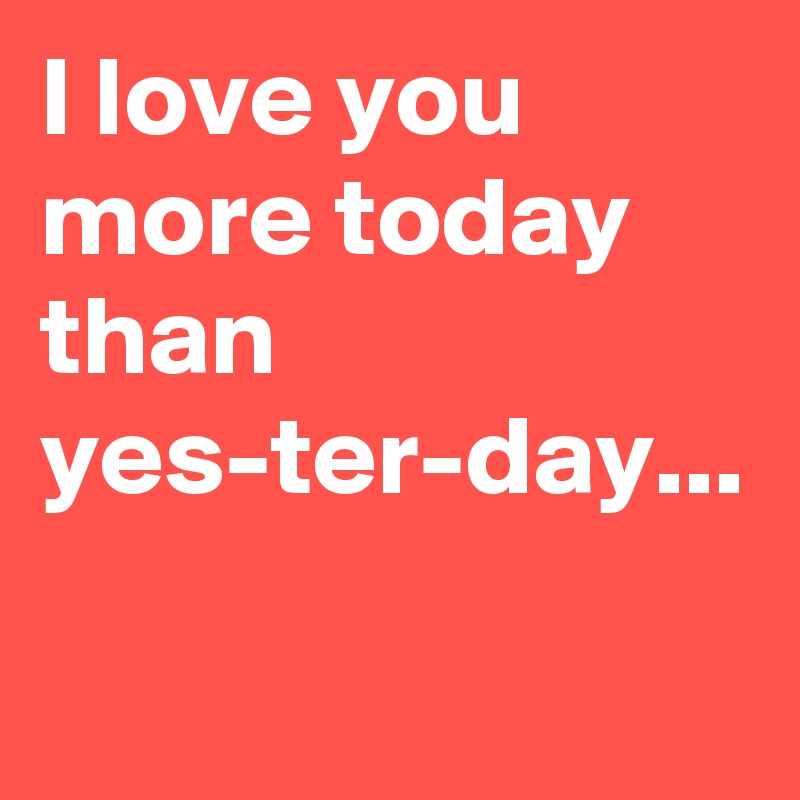 I love you more today than yes-ter-day...