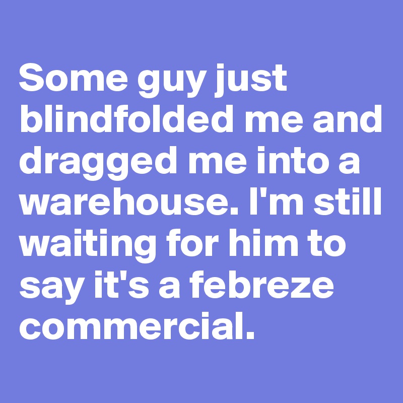
Some guy just blindfolded me and dragged me into a warehouse. I'm still waiting for him to say it's a febreze commercial. 