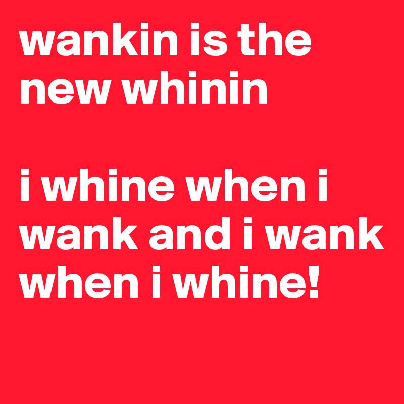 wankin is the new whinin

i whine when i wank and i wank when i whine!

