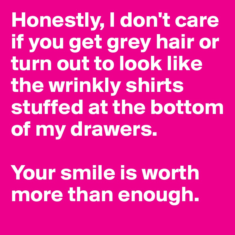 Honestly, I don't care if you get grey hair or turn out to look like the wrinkly shirts stuffed at the bottom of my drawers.

Your smile is worth more than enough.
