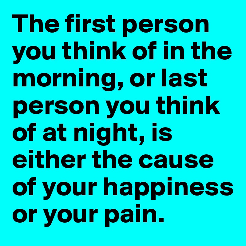 The first person you think of in the morning, or last person you think of at night, is either the cause of your happiness or your pain.