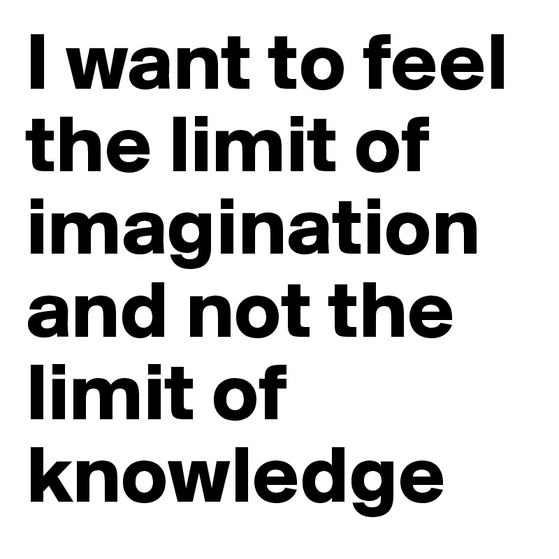 I want to feel the limit of imagination and not the limit of knowledge 