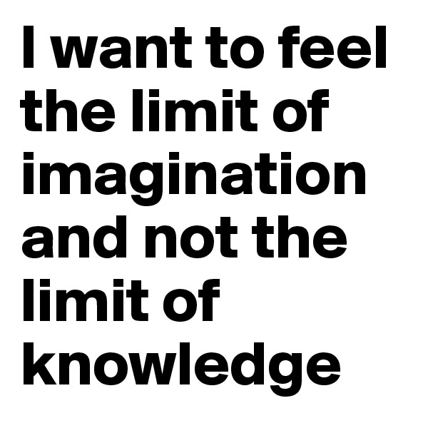I want to feel the limit of imagination and not the limit of knowledge 