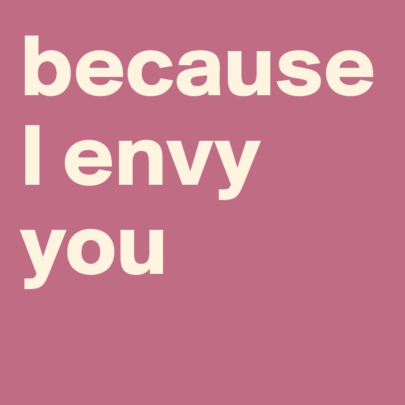 because I envy you

