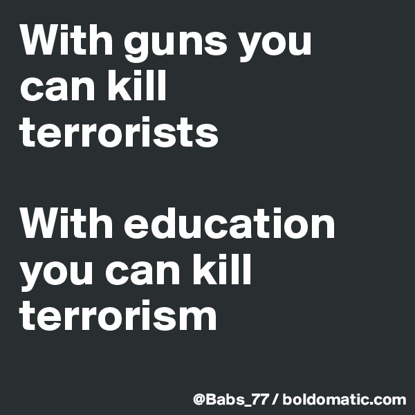 With guns you can kill 
terrorists

With education you can kill terrorism
