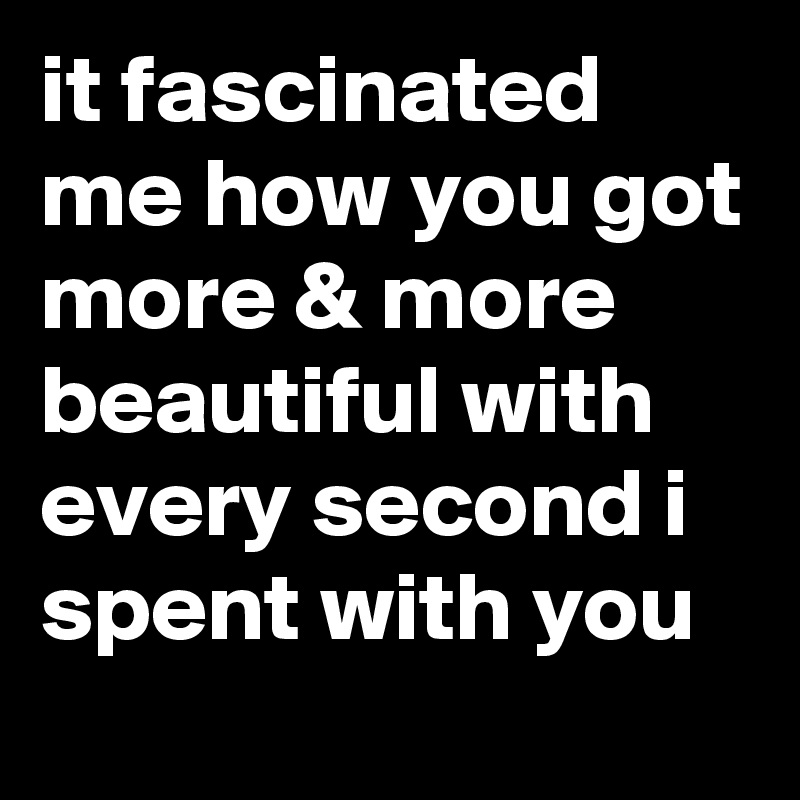 it fascinated me how you got more & more beautiful with every second i spent with you 