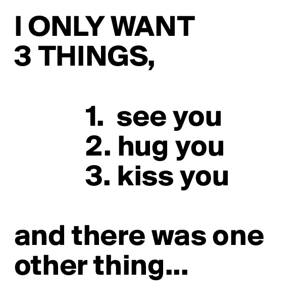I ONLY WANT 
3 THINGS,
      
            1.  see you
            2. hug you
            3. kiss you

and there was one other thing...