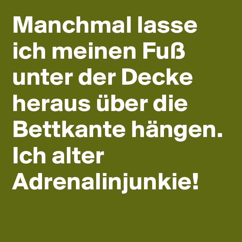 Manchmal lasse ich meinen Fuß unter der Decke heraus über die Bettkante hängen.
Ich alter Adrenalinjunkie!
