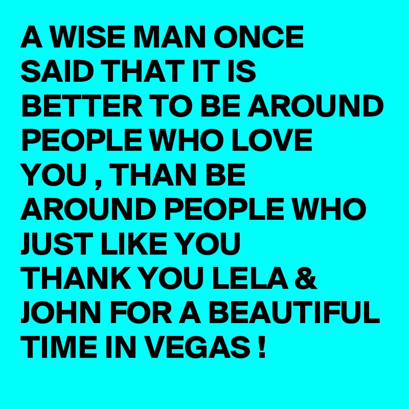 A WISE MAN ONCE SAID THAT IT IS BETTER TO BE AROUND PEOPLE WHO LOVE YOU , THAN BE AROUND PEOPLE WHO JUST LIKE YOU 
THANK YOU LELA & JOHN FOR A BEAUTIFUL TIME IN VEGAS ! 