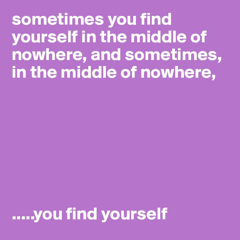 sometimes you find yourself in the middle of nowhere, and sometimes,
in the middle of nowhere,







.....you find yourself