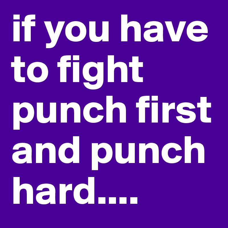 if you have to fight punch first and punch hard....