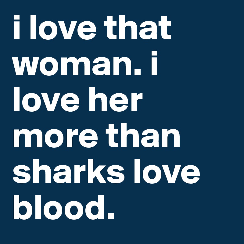 i love that woman. i love her more than sharks love blood. 