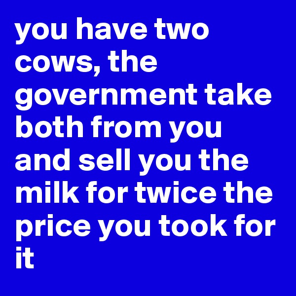you have two cows, the government take both from you and sell you the milk for twice the price you took for it