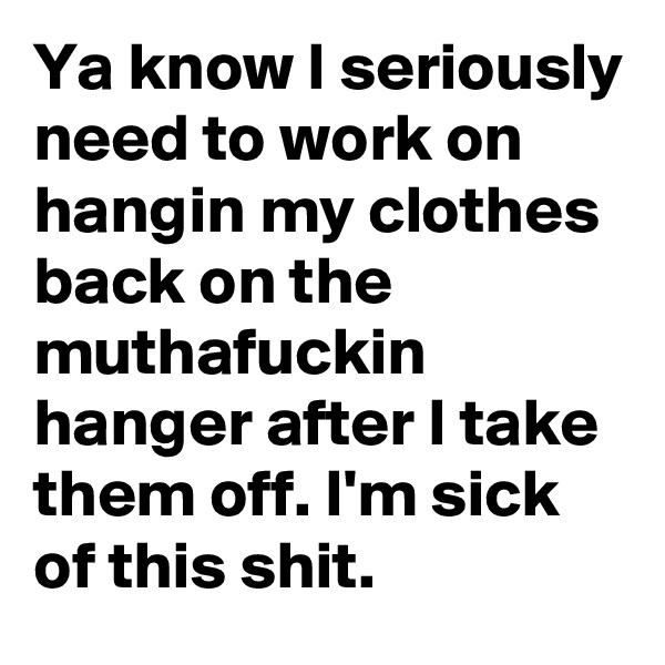 Ya know I seriously need to work on hangin my clothes back on the muthafuckin hanger after I take them off. I'm sick of this shit.