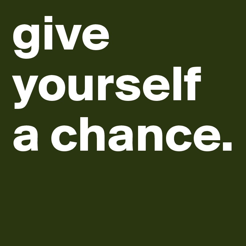 give yourself a chance.   
