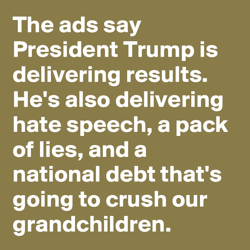 The ads say President Trump is delivering results. He's also delivering hate speech, a pack of lies, and a national debt that's going to crush our grandchildren.