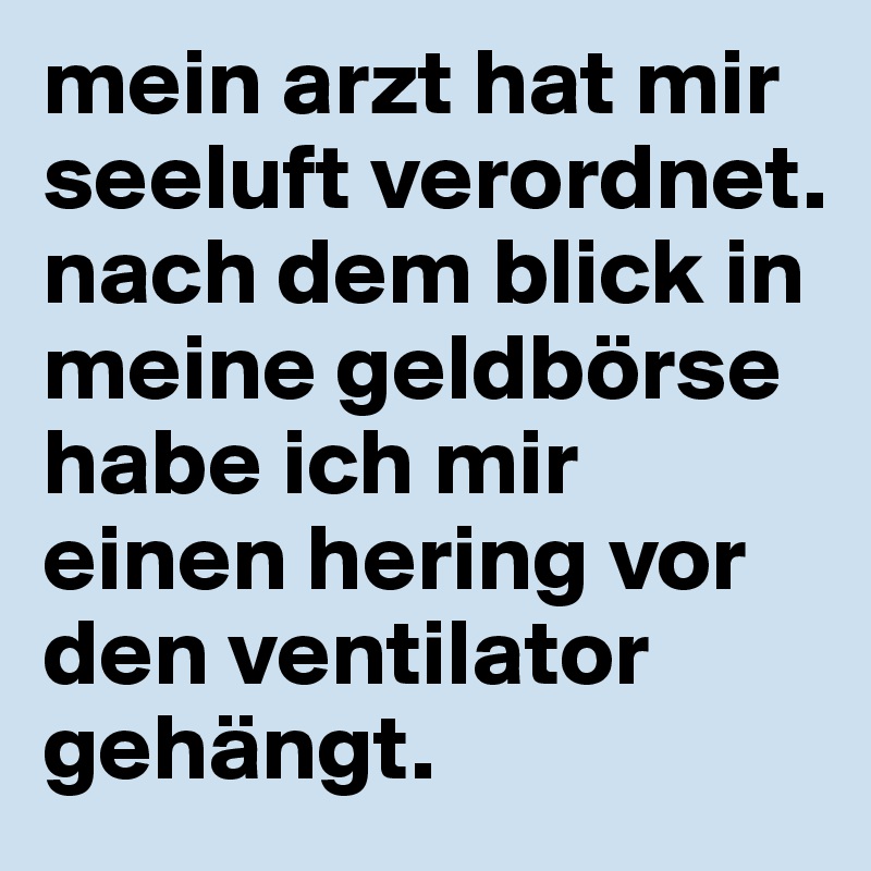 mein arzt hat mir seeluft verordnet. nach dem blick in meine geldbörse habe ich mir einen hering vor den ventilator gehängt. 