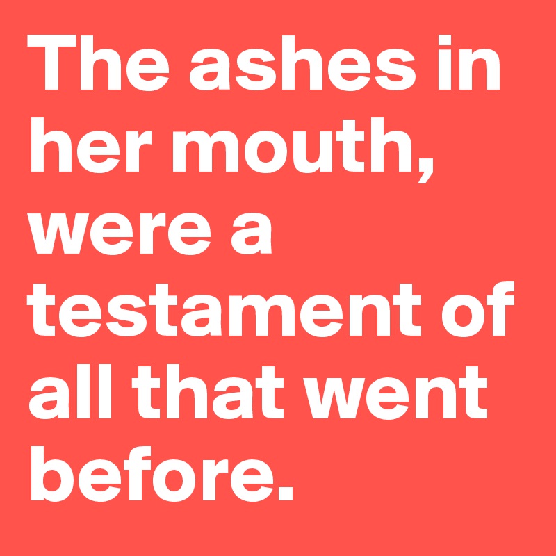 The ashes in her mouth, were a testament of all that went before.