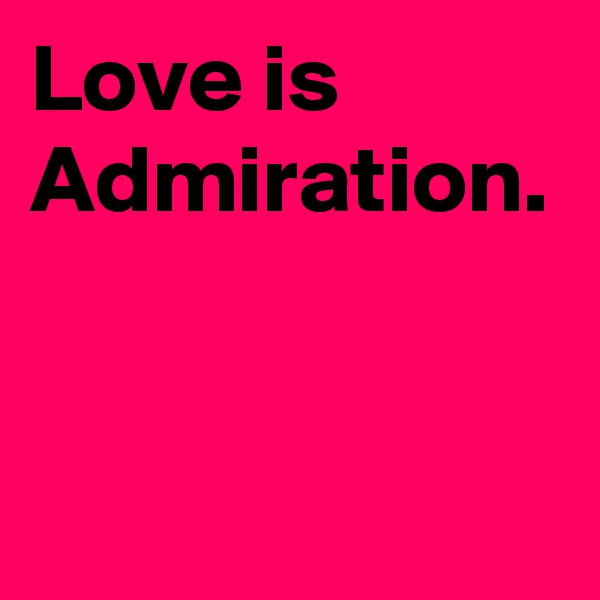Love is Admiration. 