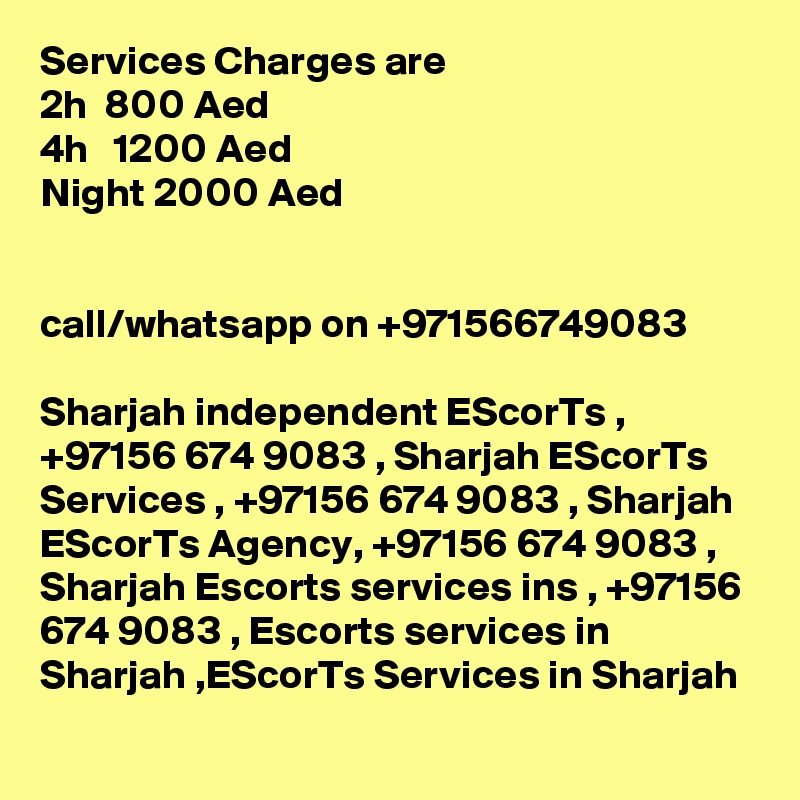 Services Charges are 
2h  800 Aed
4h   1200 Aed
Night 2000 Aed


call/whatsapp on +971566749083 

Sharjah independent EScorTs , +97156 674 9083 , Sharjah EScorTs Services , +97156 674 9083 , Sharjah EScorTs Agency, +97156 674 9083 , Sharjah Escorts services ins , +97156 674 9083 , Escorts services in Sharjah ,EScorTs Services in Sharjah