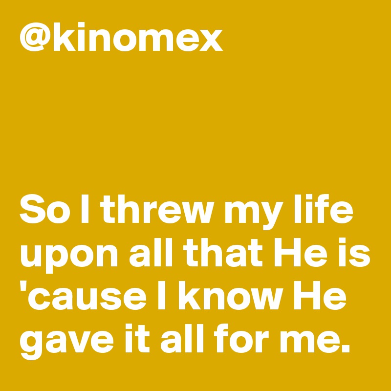 @kinomex



So I threw my life upon all that He is 'cause I know He gave it all for me.