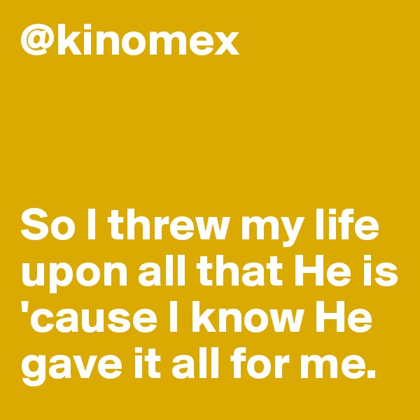 @kinomex



So I threw my life upon all that He is 'cause I know He gave it all for me.