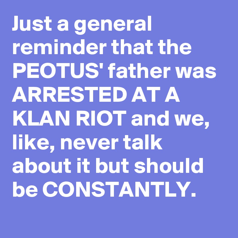 Just a general reminder that the PEOTUS' father was ARRESTED AT A KLAN RIOT and we, like, never talk about it but should be CONSTANTLY.