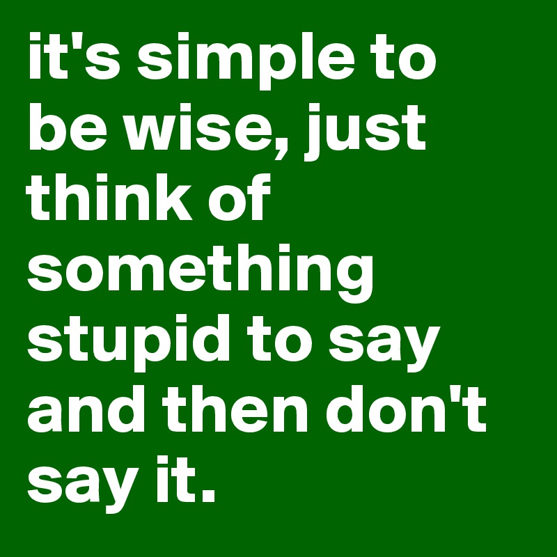 it's simple to be wise, just think of something stupid to say and then don't say it.