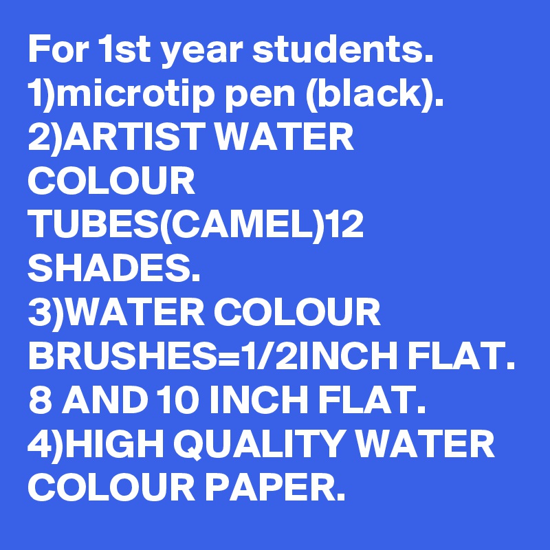 For 1st year students.
1)microtip pen (black).
2)ARTIST WATER COLOUR TUBES(CAMEL)12 SHADES.
3)WATER COLOUR BRUSHES=1/2INCH FLAT.
8 AND 10 INCH FLAT.
4)HIGH QUALITY WATER COLOUR PAPER.