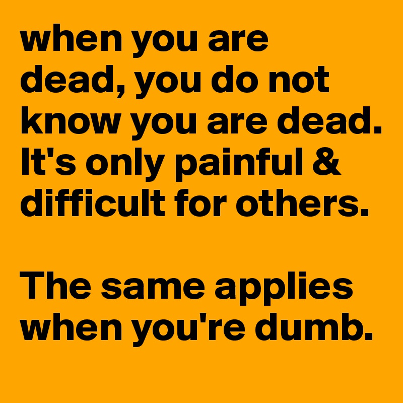 when you are dead, you do not know you are dead.
It's only painful & difficult for others.

The same applies when you're dumb.