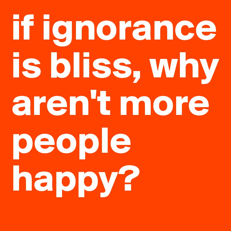 if ignorance is bliss, why aren't more people happy?