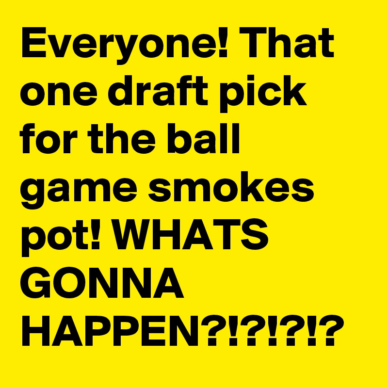 Everyone! That one draft pick for the ball game smokes pot! WHATS GONNA HAPPEN?!?!?!?
