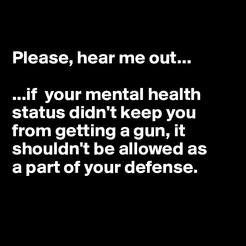 

Please, hear me out...

...if  your mental health status didn't keep you from getting a gun, it shouldn't be allowed as 
a part of your defense.



