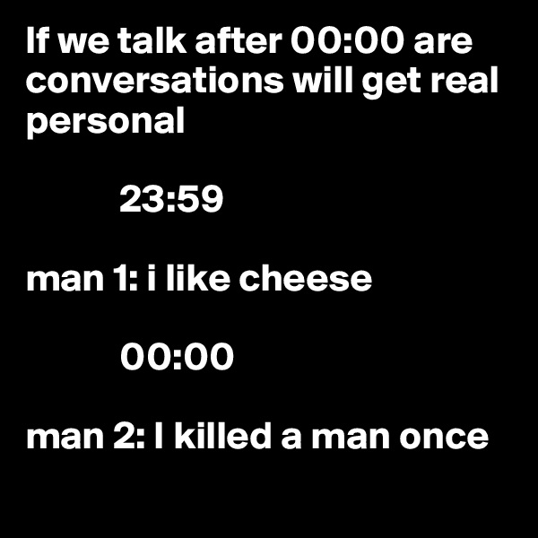 If we talk after 00:00 are conversations will get real personal 

            23:59

man 1: i like cheese 

            00:00

man 2: I killed a man once
