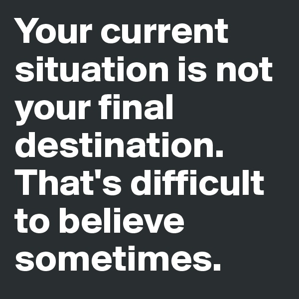 Your current situation is not your final destination. That's difficult to believe sometimes. 