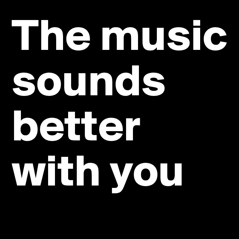 The music sounds better with you 