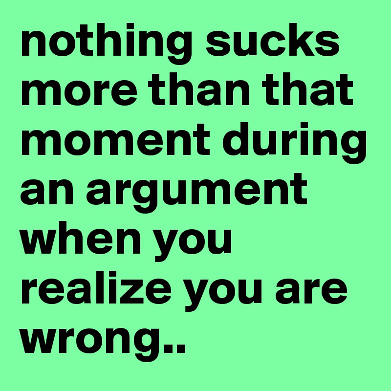 nothing sucks more than that moment during an argument when you realize you are wrong..