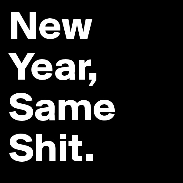 New 
Year,
Same
Shit.
