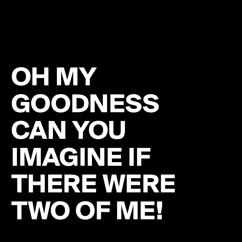 

OH MY GOODNESS
CAN YOU IMAGINE IF THERE WERE TWO OF ME!