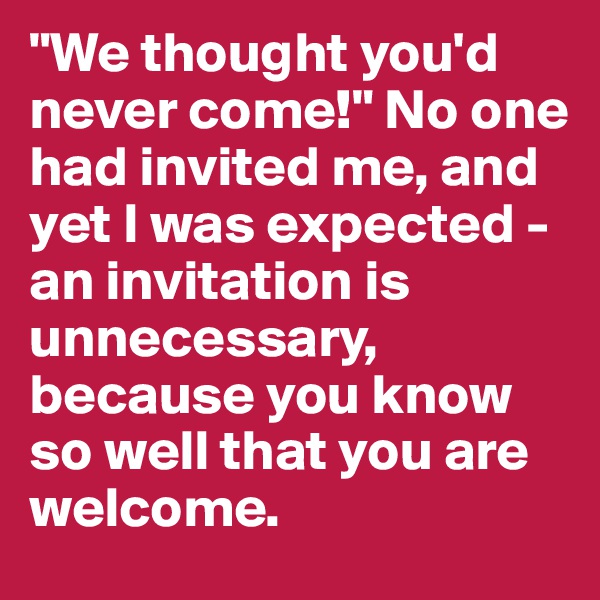 "We thought you'd never come!" No one had invited me, and yet I was expected - an invitation is unnecessary, because you know so well that you are welcome.