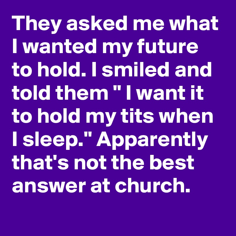 They asked me what I wanted my future to hold. I smiled and told them " I want it to hold my tits when I sleep." Apparently that's not the best answer at church.