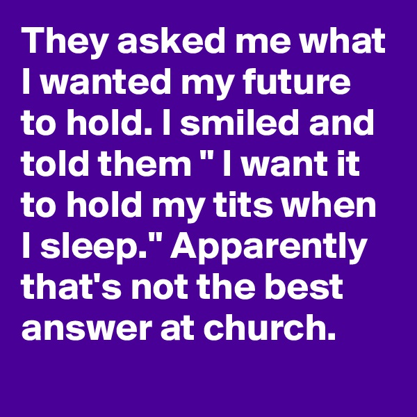 They asked me what I wanted my future to hold. I smiled and told them " I want it to hold my tits when I sleep." Apparently that's not the best answer at church.