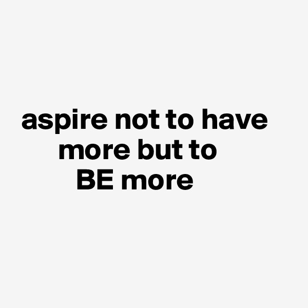 


 aspire not to have  
       more but to 
          BE more


