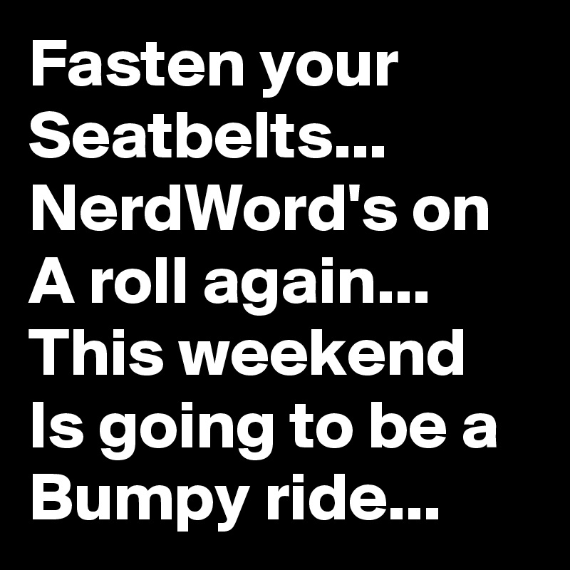 Fasten your Seatbelts...
NerdWord's on A roll again...
This weekend Is going to be a Bumpy ride...