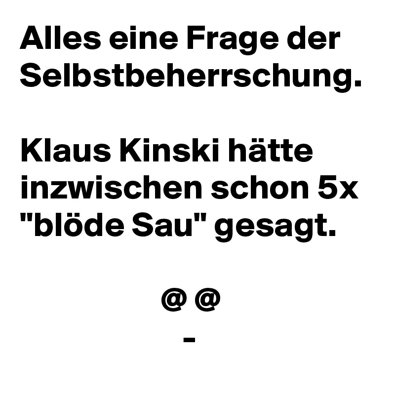 Alles eine Frage der Selbstbeherrschung. 
Klaus Kinski hätte inzwischen schon 5x "blöde Sau" gesagt.

                    @ @
                       -
