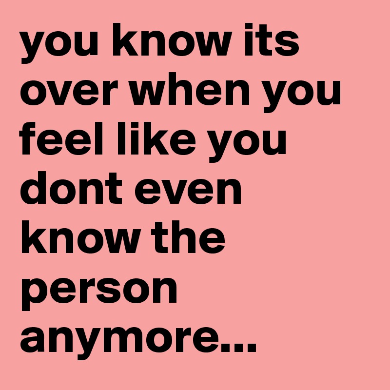 you know its over when you feel like you dont even know the person anymore...